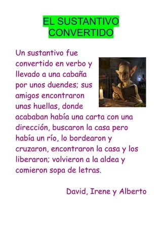 EL SUSTANTIVO
CONVERTIDO
Un sustantivo fue
convertido en verbo y
llevado a una cabaña
por unos duendes; sus
amigos encontraron
unas huellas, donde
acababan había una carta con una
dirección, buscaron la casa pero
había un río, lo bordearon y
cruzaron, encontraron la casa y los
liberaron; volvieron a la aldea y
comieron sopa de letras.
David, Irene y Alberto
 