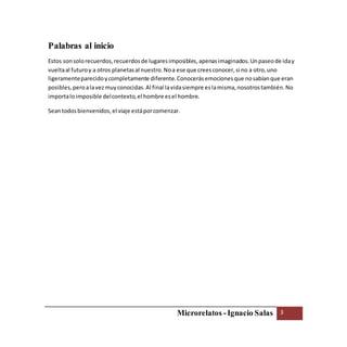 Microrelatos -Ignacio Salas 3
Palabras al inicio
Estos sonsolorecuerdos,recuerdosde lugaresimposibles,apenasimaginados.Unpaseode iday
vueltaal futuroy a otros planetasal nuestro.Noa ese que creesconocer,si no a otro,uno
ligeramenteparecidoycompletamente diferente.Conocerásemocionesque nosabíanque eran
posibles,peroalavezmuyconocidas.Al final lavidasiempre eslamisma,nosotrostambién.No
importaloimposible delcontexto,el hombre esel hombre.
Seantodosbienvenidos,el viaje estáporcomenzar.
 