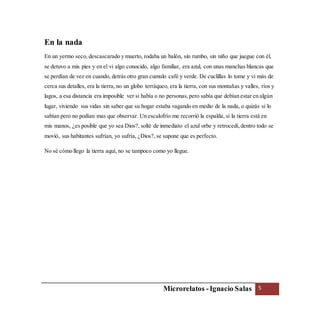 Microrelatos -Ignacio Salas 5
En la nada
En un yermo seco, descascarado y muerto, rodaba un balón, sin rumbo, sin niño que juegue con él,
se detuvo a mis pies y en el vi algo conocido, algo familiar, era azul, con unas manchas blancas que
se perdían de vez en cuando, detrás otro gran cumulo café y verde. De cuclillas lo tome y vi más de
cerca sus detalles, era la tierra, no un globo terráqueo, era la tierra, con sus montañas y valles, ríos y
lagos, a esa distancia era imposible ver si había o no personas,pero sabía que debían estar en algún
lugar, viviendo sus vidas sin saber que su hogar estaba vagando en medio de la nada, o quizás si lo
sabían pero no podían mas que observar. Un escalofrío me recorrió la espalda, si la tierra está en
mis manos, ¿es posible que yo sea Dios?, solté de inmediato el azul orbe y retrocedí,dentro todo se
movió, sus habitantes sufrían, yo sufría, ¿Dios?, se supone que es perfecto.
No sé cómo llego la tierra aquí, no se tampoco como yo llegue.
 