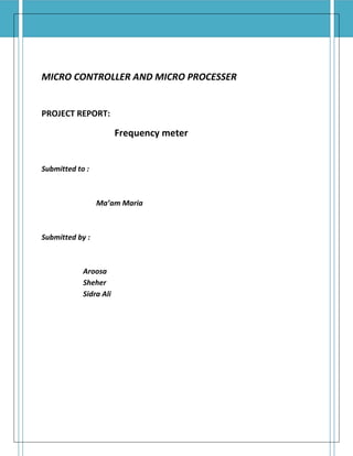 MICRO CONTROLLER AND MICRO PROCESSER 
PROJECT REPORT: 
Frequency meter 
Submitted to : 
Ma’am Maria 
Submitted by : 
Aroosa 
Sheher 
Sidra Ali 
 