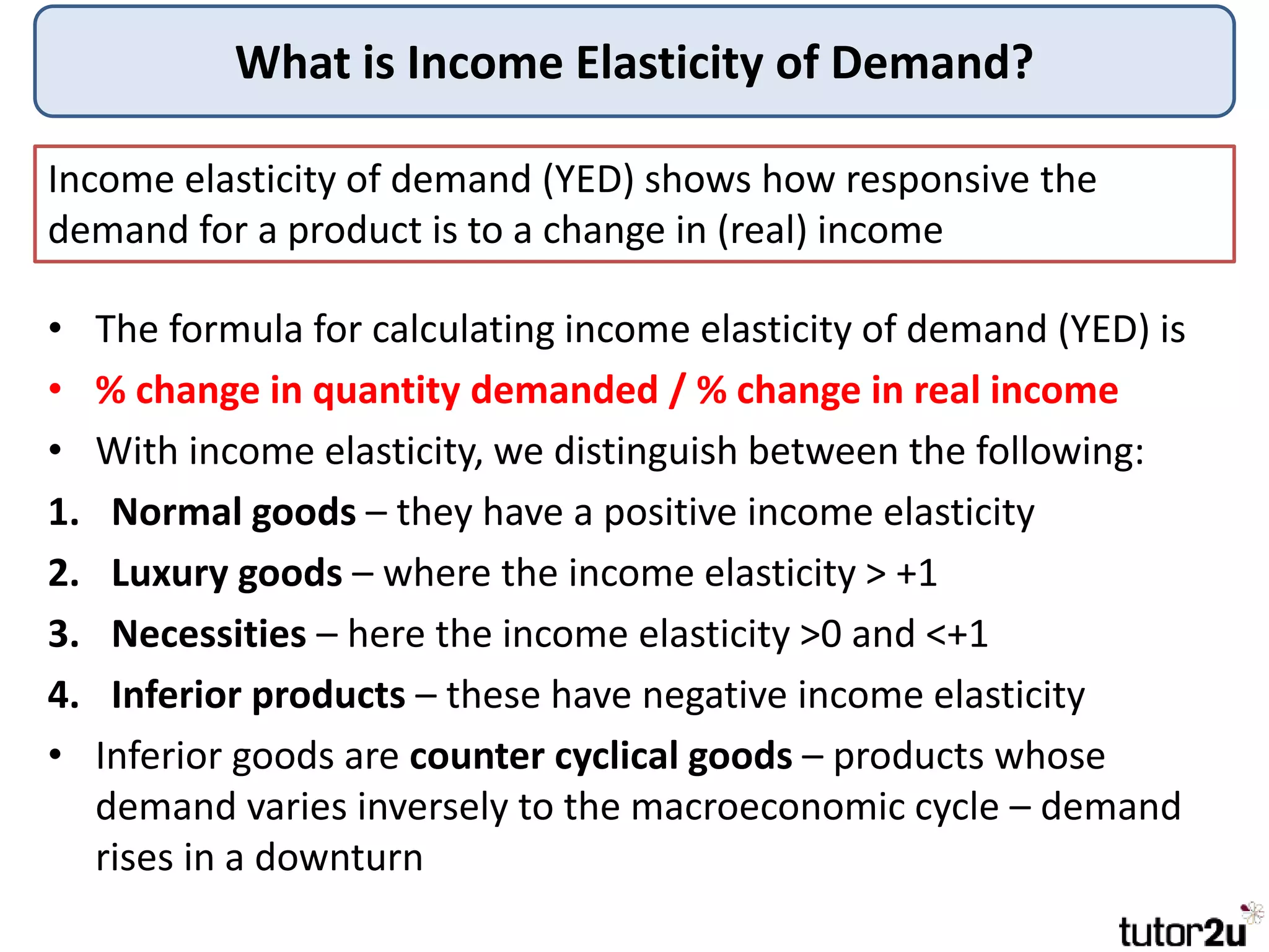 What is Income Elasticity of Demand?
• The formula for calculating income elasticity of demand (YED) is
• % change in quantity demanded / % change in real income
• With income elasticity, we distinguish between the following:
1. Normal goods – they have a positive income elasticity
2. Luxury goods – where the income elasticity > +1
3. Necessities – here the income elasticity >0 and <+1
4. Inferior products – these have negative income elasticity
• Inferior goods are counter cyclical goods – products whose
demand varies inversely to the macroeconomic cycle – demand
rises in a downturn
Income elasticity of demand (YED) shows how responsive the
demand for a product is to a change in (real) income
 