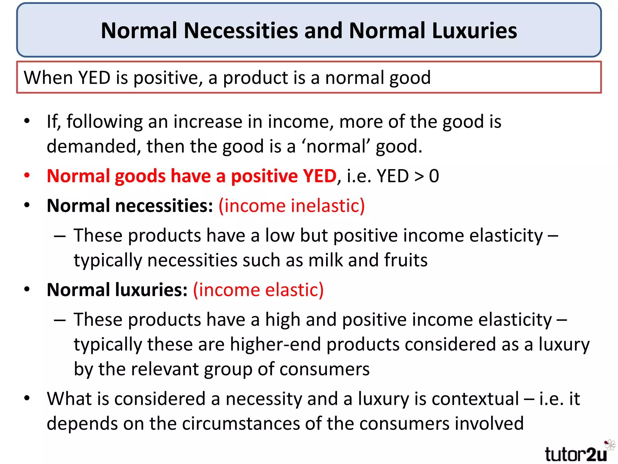 Normal Necessities and Normal Luxuries
When YED is positive, a product is a normal good
• If, following an increase in income, more of the good is
demanded, then the good is a ‘normal’ good.
• Normal goods have a positive YED, i.e. YED > 0
• Normal necessities: (income inelastic)
– These products have a low but positive income elasticity –
typically necessities such as milk and fruits
• Normal luxuries: (income elastic)
– These products have a high and positive income elasticity –
typically these are higher-end products considered as a luxury
by the relevant group of consumers
• What is considered a necessity and a luxury is contextual – i.e. it
depends on the circumstances of the consumers involved
 