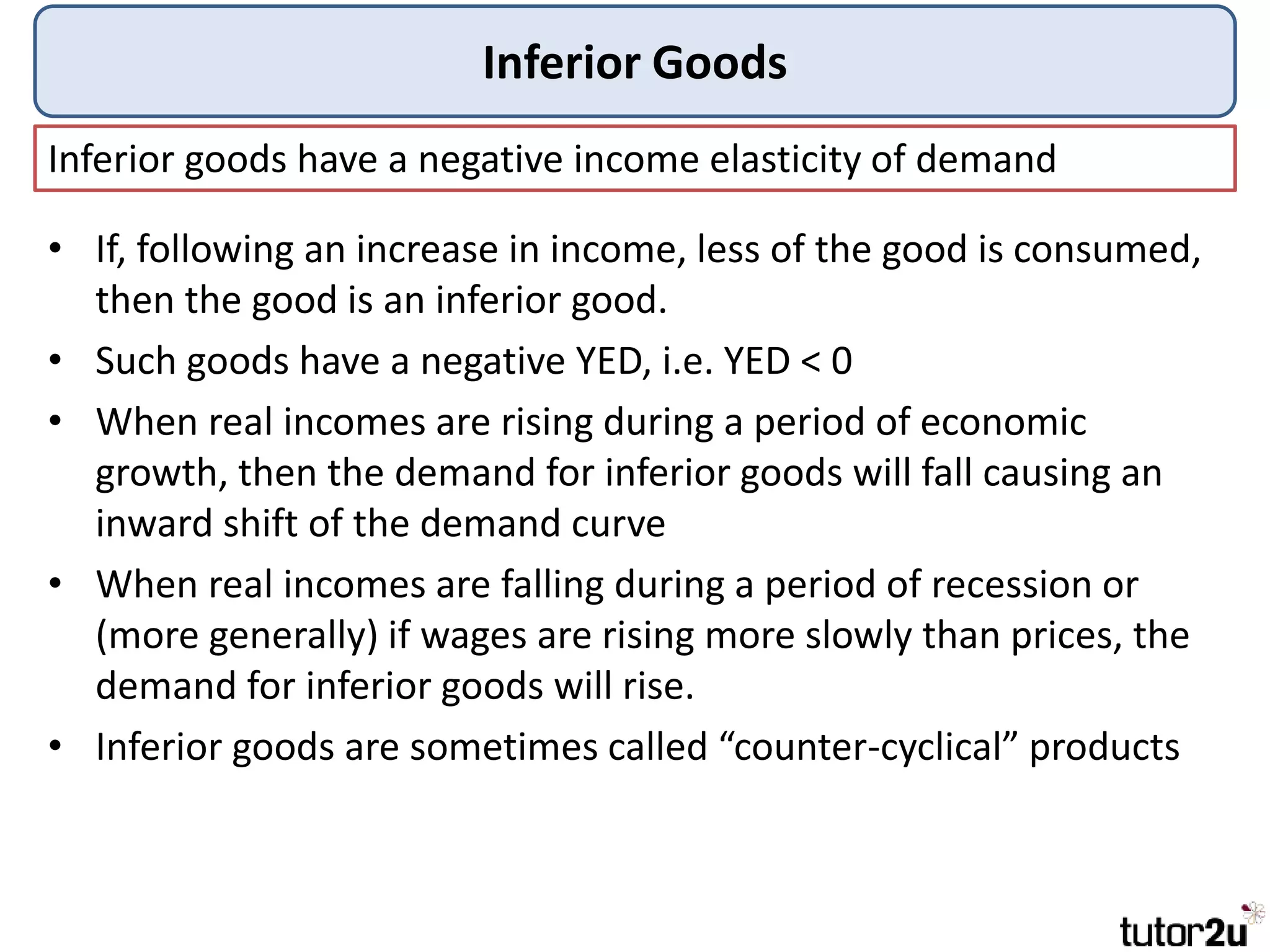 Inferior Goods
Inferior goods have a negative income elasticity of demand
• If, following an increase in income, less of the good is consumed,
then the good is an inferior good.
• Such goods have a negative YED, i.e. YED < 0
• When real incomes are rising during a period of economic
growth, then the demand for inferior goods will fall causing an
inward shift of the demand curve
• When real incomes are falling during a period of recession or
(more generally) if wages are rising more slowly than prices, the
demand for inferior goods will rise.
• Inferior goods are sometimes called “counter-cyclical” products
 