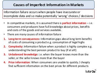 Causes of Imperfect Information in Markets
• In competitive markets, it is assumed there is perfect information – i.e.
consumers and producers have full knowledge about prices, benefits
and costs of the goods and services available.
• There are many causes of information failure
1. Long-term consequences: Information gaps about long term benefits
of costs of consuming a product e.g. consumption of legal highs
2. Complexity: Information failure when a product is highly complex e.g.
understanding the best pension product to buy (if at all!)
3. Unbalanced knowledge: i.e. when the buyer knows more than the
seller, or the seller knows more than the buyer
4. Price information: When consumers are unable to quickly / cheaply
find sufficient information on the best prices for different products
Information failure occurs when people have inaccurate or
incomplete data and so make potentially ‘wrong’ choices / decisions
 