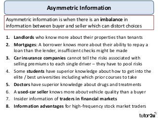 Asymmetric Information
1. Landlords who know more about their properties than tenants
2. Mortgages: A borrower knows more about their ability to repay a
loan than the lender, insufficient checks might be made
3. Car insurance companies cannot tell the risks associated with
selling premiums to each single driver – they have to pool risks
4. Some students have superior knowledge about how to get into the
elite / best universities including which prior courses to take
5. Doctors have superior knowledge about drugs and treatments
6. A used-car seller knows more about vehicle quality than a buyer
7. Insider information of traders in financial markets
8. Information advantages for high-frequency stock market traders
Asymmetric information is when there is an imbalance in
information between buyer and seller which can distort choices
 