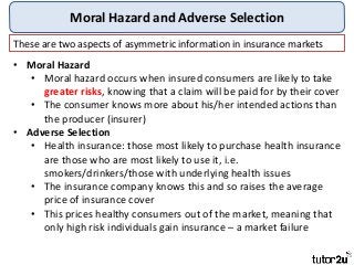 Moral Hazard and Adverse Selection
These are two aspects of asymmetric information in insurance markets
• Moral Hazard
• Moral hazard occurs when insured consumers are likely to take
greater risks, knowing that a claim will be paid for by their cover
• The consumer knows more about his/her intended actions than
the producer (insurer)
• Adverse Selection
• Health insurance: those most likely to purchase health insurance
are those who are most likely to use it, i.e.
smokers/drinkers/those with underlying health issues
• The insurance company knows this and so raises the average
price of insurance cover
• This prices healthy consumers out of the market, meaning that
only high risk individuals gain insurance – a market failure
 