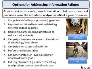 Options for Addressing Information Failures
1. Compulsory labelling on products (cigarettes)
2. Improved nutritional information (labelling
systems) on food & drinks
3. Hard-hitting anti-speeding advertising to
reduce road accidents
4. Campaigns to raise awareness of the risks of
drink-driving / drug abuse
5. Campaigns on dangers of addiction
6. Performance league tables
7. Consumer protection laws e.g. right for
refunds of faulty goods
8. Industry standards / guarantees for selling
used products such as second hand cars
Government action can improve information to help consumers and
producers value the actual cost and/or benefit of a good or service.
Everyone quits
eventually
Stick to the speed
limit
 