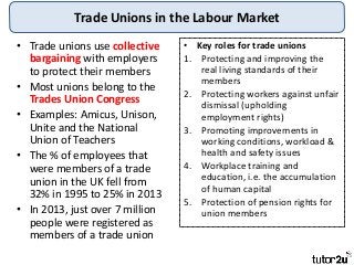 Trade Unions in the Labour Market
• Trade unions use collective
bargaining with employers
to protect their members
• Most unions belong to the
Trades Union Congress
• Examples: Amicus, Unison,
Unite and the National
Union of Teachers
• The % of employees that
were members of a trade
union in the UK fell from
32% in 1995 to 25% in 2013
• In 2013, just over 7 million
people were registered as
members of a trade union
• Key roles for trade unions
1. Protecting and improving the
real living standards of their
members
2. Protecting workers against unfair
dismissal (upholding
employment rights)
3. Promoting improvements in
working conditions, workload &
health and safety issues
4. Workplace training and
education, i.e. the accumulation
of human capital
5. Protection of pension rights for
union members
 