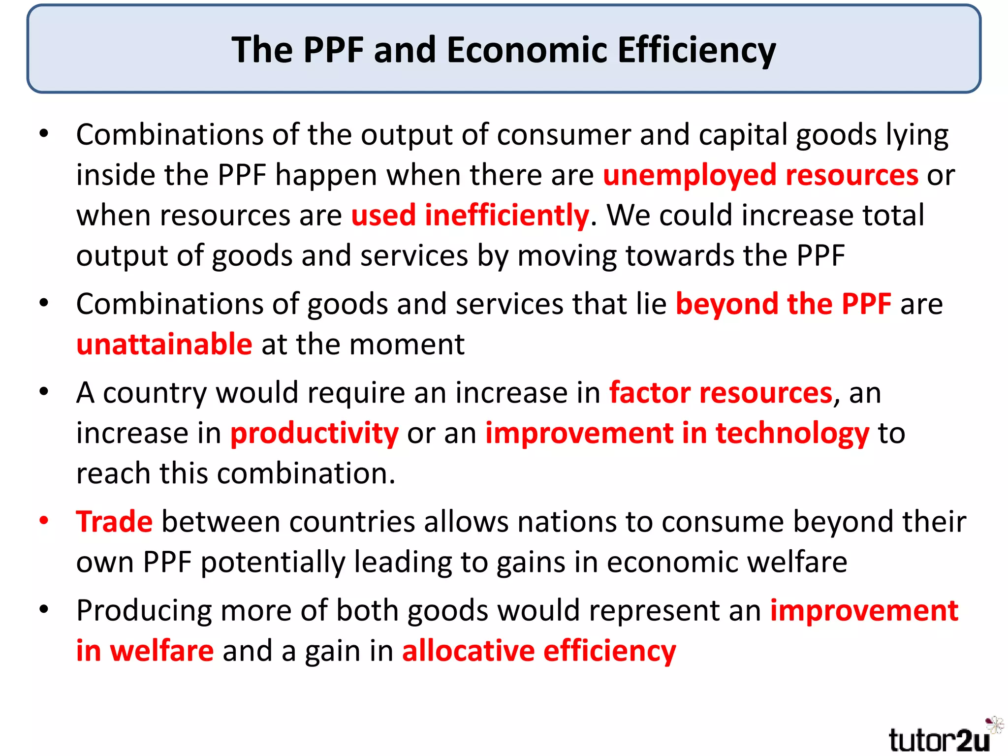The PPF and Economic Efficiency
• Combinations of the output of consumer and capital goods lying
inside the PPF happen when there are unemployed resources or
when resources are used inefficiently. We could increase total
output of goods and services by moving towards the PPF
• Combinations of goods and services that lie beyond the PPF are
unattainable at the moment
• A country would require an increase in factor resources, an
increase in productivity or an improvement in technology to
reach this combination.
• Trade between countries allows nations to consume beyond their
own PPF potentially leading to gains in economic welfare
• Producing more of both goods would represent an improvement
in welfare and a gain in allocative efficiency
 