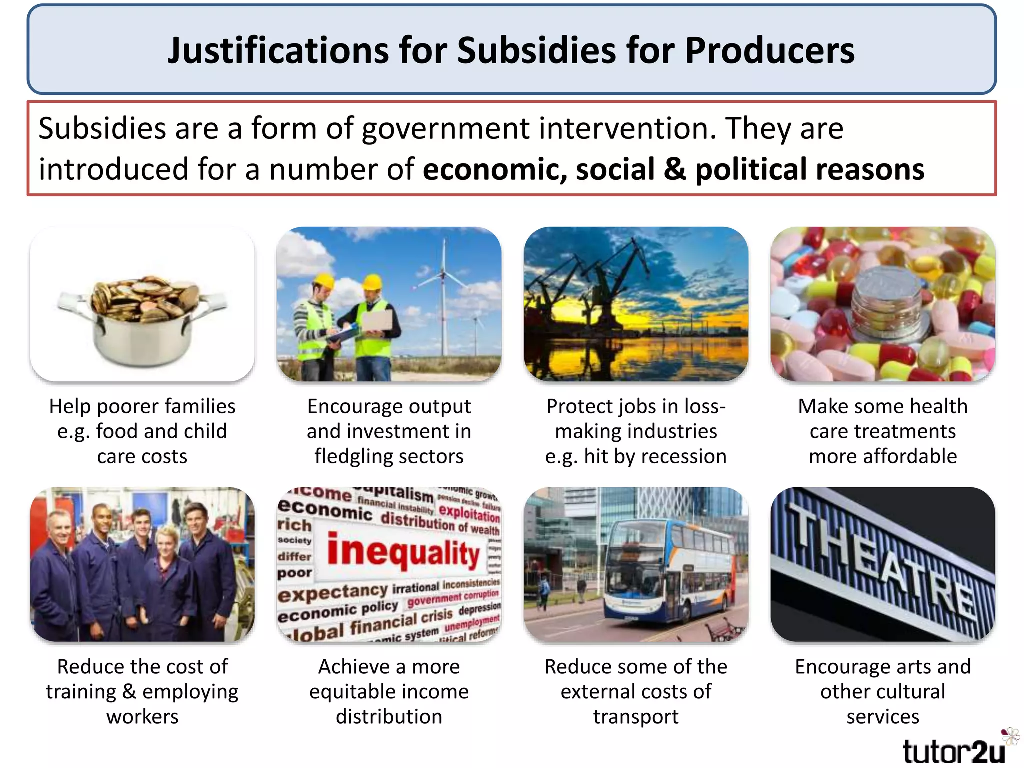 Justifications for Subsidies for Producers
Subsidies are a form of government intervention. They are
introduced for a number of economic, social & political reasons
Help poorer families
e.g. food and child
care costs
Encourage output
and investment in
fledgling sectors
Protect jobs in loss-
making industries
e.g. hit by recession
Make some health
care treatments
more affordable
Reduce the cost of
training & employing
workers
Achieve a more
equitable income
distribution
Reduce some of the
external costs of
transport
Encourage arts and
other cultural
services
 