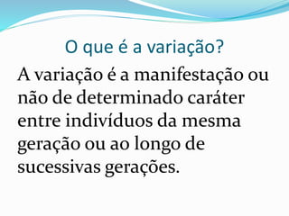O que é a variação?
A variação é a manifestação ou
não de determinado caráter
entre indivíduos da mesma
geração ou ao longo de
sucessivas gerações.
 