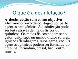 O que é a desinfetação?
A desinfecção tem como objetivo
eliminar o risco de contágio por parte
agentes patogênicos. A desinfecção pode
ser feita através de meios físicos ou
químicos. Os meios físicos podem ser o
calor (calor seco ou úmido), raios solares,
ignição (flambagem), raios-gama, etc. Os
agentes químicos podem ser formaldeído,
creolina, formalina, cresol, lisol, entre
outros.
 