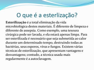 O que é a esterlização?
Esterilização é a total eliminação da vida
microbiológica destes materiais. É diferente de limpeza e
diferente de assepsia. Como exemplo, uma tesoura
cirúrgica pode ser lavada, e ela estará apenas limpa. Para
ser esterilizada é necessário que seja submetida ao calor
durante um determinado tempo, destruindo todas as
bactérias, seus esporos, vírus e fungos. Existem várias
técnicas de esterilização, que apresentam vantagens e
desvantagens; contudo, a técnica usada mais
regularmente é a autoclavagem.
 
