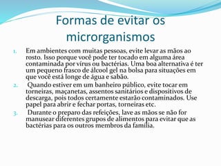 Formas de evitar os
microrganismos
1. Em ambientes com muitas pessoas, evite levar as mãos ao
rosto. Isso porque você pode ter tocado em alguma área
contaminada por vírus ou bactérias. Uma boa alternativa é ter
um pequeno frasco de álcool gel na bolsa para situações em
que você está longe de água e sabão.
2. Quando estiver em um banheiro público, evite tocar em
torneiras, maçanetas, assentos sanitários e dispositivos de
descarga, pois todos certamente estarão contaminados. Use
papel para abrir e fechar portas, torneiras etc.
3. Durante o preparo das refeições, lave as mãos se não for
manusear diferentes grupos de alimentos para evitar que as
bactérias para os outros membros da família.
 