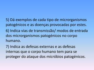 5) Dá exemplos de cada tipo de microrganismos
patogénicos e as doenças provocadas por estes.
6) Indica vias de transmissão/ modos de entrada
dos microrganismos patogénicos no corpo
humano.
7) Indica as defesas externas e as defesas
internas que o corpo humano tem para se
proteger do ataque dos micróbios patogénicos.
 