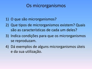 Os microrganismos
1) O que são microrganismos?
2) Que tipos de microrganismos existem? Quais
são as características de cada um deles?
3) Indica condições para que os microrganismos
se reproduzam.
4) Dá exemplos de alguns microrganismos úteis
e da sua utilização.
 