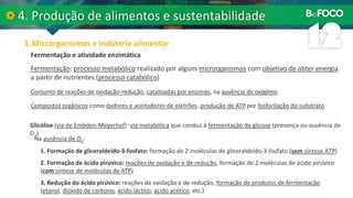 Fermentação: processo metabólico realizado por alguns microrganismos com objetivo de obter energia
a partir de nutrientes (processo catabólico)
Fermentação e atividade enzimática
Conjunto de reações de oxidação-redução, catalisadas por enzimas, na ausência de oxigénio
Compostos orgânicos como dadores e aceitadores de eletrões, produção de ATP por fosforilação do substrato
Glicólise (via de Embden-Meyerhof): via metabólica que conduz à fermentação da glicose (presença ou ausência de
O2)
Na ausência de O2:
1. Formação de gliceraldeído-3-fosfato: formação de 2 moléculas de gliceraldeído-3-fosfato (sem síntese ATP)
2. Formação de ácido pirúvico: reações de oxidação e de redução, formação de 2 moléculas de ácido pirúvico
(com síntese de moléculas de ATP)
3. Redução do ácido pirúvico: reações de oxidação e de redução, formação de produtos de fermentação
(etanol, dióxido de carbono, ácido láctico, ácido acético, etc.)
 