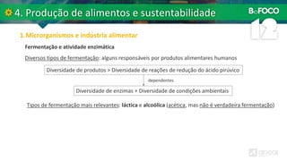 Diversos tipos de fermentação: alguns responsáveis por produtos alimentares humanos
Fermentação e atividade enzimática
Diversidade de produtos > Diversidade de reações de redução do ácido pirúvico
Diversidade de enzimas + Diversidade de condições ambientais
dependentes
Tipos de fermentação mais relevantes: láctica e alcoólica (acética, mas não é verdadeira fermentação)
 