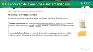 Fermentação láctica: envolvimento de bactérias e formação de ácido láctico
Fermentação e atividade enzimática
Fermentação homoláctica: produção de grandes quantidades de ácido láctico, o principal
produto obtido; fabrico de iogurtes e queijos, bactérias Lactobacillus sp. e Streptococcus sp.
Fermentação heteroláctica: formação de ácidos láctico e outros produtos, como ácido
acético, etanol e dióxido de carbono, fabrico de certos queijos e leites fermentados
 