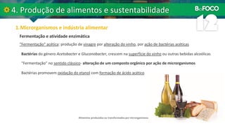 “Fermentação” acética: produção de vinagre por alteração do vinho, por ação de bactérias acéticas
Fermentação e atividade enzimática
Bactérias do género Acetobacter e Gluconobacter, crescem na superfície do vinho ou outras bebidas alcoólicas
“Fermentação” no sentido clássico- alteração de um composto orgânico por ação de microrganismos
Bactérias promovem oxidação do etanol com formação de ácido acético
Alimentos produzidos ou transformados por microrganismos.
 