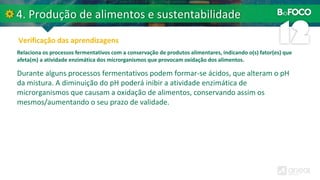 Relaciona os processos fermentativos com a conservação de produtos alimentares, indicando o(s) fator(es) que
afeta(m) a atividade enzimática dos microrganismos que provocam oxidação dos alimentos.
Durante alguns processos fermentativos podem formar-se ácidos, que alteram o pH
da mistura. A diminuição do pH poderá inibir a atividade enzimática de
microrganismos que causam a oxidação de alimentos, conservando assim os
mesmos/aumentando o seu prazo de validade.
 