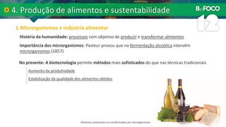 História da humanidade: processos com objetivo de produzir e transformar alimentos
Importância dos microrganismos: Pasteur provou que na fermentação alcoólica intervêm
microrganismos (1857)
No presente: A biotecnologia permite métodos mais sofisticados do que nas técnicas tradicionais
Aumento da produtividade
Estabilização da qualidade dos alimentos obtidos
Alimentos produzidos ou transformados por microrganismos.
 