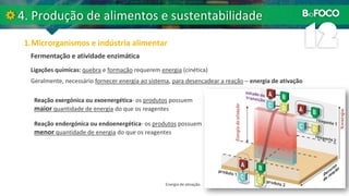 Fermentação e atividade enzimática
Energia de ativação.
Ligações químicas: quebra e formação requerem energia (cinética)
Geralmente, necessário fornecer energia ao sistema, para desencadear a reação – energia de ativação
Reação exergónica ou exoenergética- os produtos possuem
maior quantidade de energia do que os reagentes
Reação endergónica ou endoenergética- os produtos possuem
menor quantidade de energia do que os reagentes
 