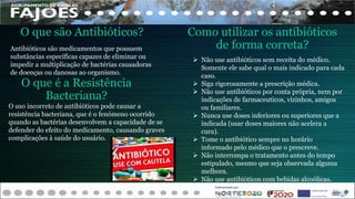 Antibióticos são medicamentos que possuem
substâncias específicas capazes de eliminar ou
impedir a multiplicação de bactérias causadoras
de doenças ou danosas ao organismo.
O que são Antibióticos?
 Não use antibióticos sem receita do médico.
Somente ele sabe qual o mais indicado para cada
caso.
 Siga rigorosamente a prescrição médica.
 Não use antibióticos por conta própria, nem por
indicações de farmaceuticos, vizinhos, amigos
ou familiares.
 Nunca use doses inferiores ou superiores que a
indicada (usar doses maiores não acelera a
cura).
 Tome o antibiótico sempre no horário
informado pelo médico que o prescreve.
 Não interrompa o tratamento antes do tempo
estipulado, mesmo que seja observada alguma
melhora.
 Não use antibióticos com bebidas alcoólicas.
Como utilizar os antibióticos
de forma correta?
O uso incorreto de antibióticos pode causar a
resistência bacteriana, que é o fenómeno ocorrido
quando as bactérias desenvolvem a capacidade de se
defender do efeito do medicamento, causando graves
complicações à saúde do usuário.
O que é a Resistência
Bacteriana?
 