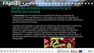 MICRORGANISMOS PATOGÉNICOS QUE
DOENÇAS CAUSAM
• As bactérias são microrganismos causadores de doenças chamadas de
“intoxicações” em seres humanos, e que podem ser causadas por ingestão de
alimentos contaminados por grande quantidade de bactérias ou pelas substâncias
que elas produzem (toxinas).
• A maioria das bactérias se reproduz em ambientes com temperatura na faixa da
zona de risco (entre 5º e 65ºC), porém, existem algumas que conseguem
sobreviver, mesmo quando a temperatura é mantida nas zonas de segurança
(abaixo de 5ºC e acima de 65ºC). Entretanto, nessas condições, elas ficam
paralisadas, e, quando o ambiente fica propício, elas voltam a se desenvolver. É
por isso que alimentos cozidos estragam, quando são mantidos fora de ambientes
refrigerados.
 