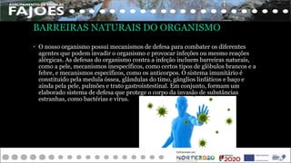 BARREIRAS NATURAIS DO ORGANISMO
• O nosso organismo possui mecanismos de defesa para combater os diferentes
agentes que podem invadir o organismo e provocar infeções ou mesmo reações
alérgicas. As defesas do organismo contra a infeção incluem barreiras naturais,
como a pele, mecanismos inespecíficos, como certos tipos de glóbulos brancos e a
febre, e mecanismos específicos, como os anticorpos. O sistema imunitário é
constituído pela medula óssea, glândulas do timo, gânglios linfáticos e baço e
ainda pela pele, pulmões e trato gastrointestinal. Em conjunto, formam um
elaborado sistema de defesa que protege o corpo da invasão de substâncias
estranhas, como bactérias e vírus.
 