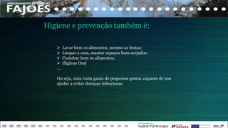 Higiene e prevenção também é:
 Lavar bem os alimentos, mesmo as frutas;
 Limpar a casa, manter espaços bem arejados;
 Cozinhar bem os alimentos;
 Higiene Oral
….
Ou seja, uma vasta gama de pequenos gestos, capazes de nos
ajudar a evitar doenças infecciosas
 