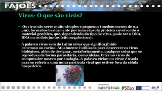 • Os vírus são seres muito simples e pequenos (medem menos de 0,2
µm), formados basicamente por uma cápsula proteica envolvendo o
material genético, que, dependendo do tipo de vírus, pode ser o DNA,
RNA ou os dois juntos (citomegalovírus).
• A palavra vírus vem do Latim vírus que significa fluído
venenoso ou toxina. Atualmente é utilizada para descrever os vírus
biológicos, além de designar, metaforicamente, qualquer coisa que se
reproduza de forma parasitária, como ideias. O termo vírus de
computador nasceu por analogia. A palavra vírion ou víron é usada
para se referir a uma única partícula viral que estiver fora da célula
hospedeira.
Vírus- O que são virús?
 