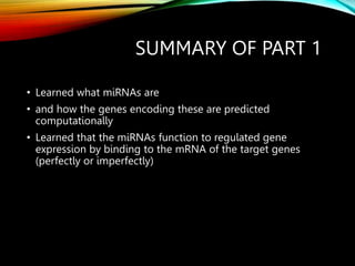 SUMMARY OF PART 1
• Learned what miRNAs are
• and how the genes encoding these are predicted
computationally
• Learned that the miRNAs function to regulated gene
expression by binding to the mRNA of the target genes
(perfectly or imperfectly)
 