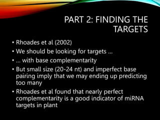 PART 2: FINDING THE
TARGETS
• Rhoades et al (2002)
• We should be looking for targets …
• … with base complementarity
• But small size (20-24 nt) and imperfect base
pairing imply that we may ending up predicting
too many
• Rhoades et al found that nearly perfect
complementarity is a good indicator of miRNA
targets in plant
 