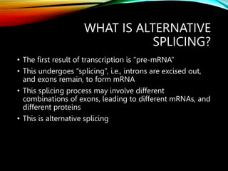WHAT IS ALTERNATIVE
SPLICING?
• The first result of transcription is “pre-mRNA”
• This undergoes “splicing”, i.e., introns are excised out,
and exons remain, to form mRNA
• This splicing process may involve different
combinations of exons, leading to different mRNAs, and
different proteins
• This is alternative splicing
 