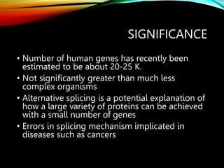 SIGNIFICANCE
• Number of human genes has recently been
estimated to be about 20-25 K.
• Not significantly greater than much less
complex organisms
• Alternative splicing is a potential explanation of
how a large variety of proteins can be achieved
with a small number of genes
• Errors in splicing mechanism implicated in
diseases such as cancers
 