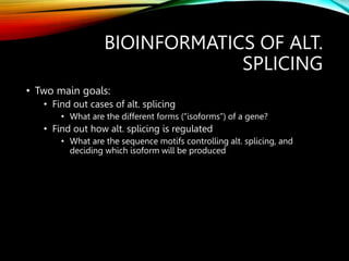 BIOINFORMATICS OF ALT.
SPLICING
• Two main goals:
• Find out cases of alt. splicing
• What are the different forms (“isoforms”) of a gene?
• Find out how alt. splicing is regulated
• What are the sequence motifs controlling alt. splicing, and
deciding which isoform will be produced
 