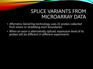 SPLICE VARIANTS FROM
MICROARRAY DATA
• Affymetrix GeneChip technology uses 22 probes collected
from exons or straddling exon boundaries
• When an exon is alternatively spliced, expression level of its
probes will be different in different experiments
 
