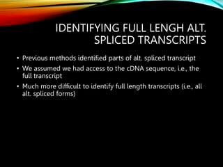 IDENTIFYING FULL LENGH ALT.
SPLICED TRANSCRIPTS
• Previous methods identified parts of alt. spliced transcript
• We assumed we had access to the cDNA sequence, i.e., the
full transcript
• Much more difficult to identify full length transcripts (i.e., all
alt. spliced forms)
 