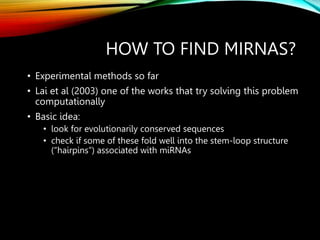 HOW TO FIND MIRNAS?
• Experimental methods so far
• Lai et al (2003) one of the works that try solving this problem
computationally
• Basic idea:
• look for evolutionarily conserved sequences
• check if some of these fold well into the stem-loop structure
(“hairpins”) associated with miRNAs
 