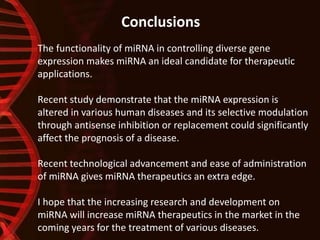 The functionality of miRNA in controlling diverse gene
expression makes miRNA an ideal candidate for therapeutic
applications.
Recent study demonstrate that the miRNA expression is
altered in various human diseases and its selective modulation
through antisense inhibition or replacement could significantly
affect the prognosis of a disease.
Recent technological advancement and ease of administration
of miRNA gives miRNA therapeutics an extra edge.
I hope that the increasing research and development on
miRNA will increase miRNA therapeutics in the market in the
coming years for the treatment of various diseases.
Conclusions
 