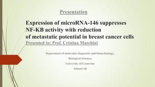 Expression of microRNA-146 suppresses
NF-KB activity with reduction
of metastatic potential in breast cancer cells
Presented to: Prof. Cristina Marchini
Department of molecular diagnostic and biotechnology,
Biological Sciences
University of Camerino
Ahmad Ali
Presentation
 