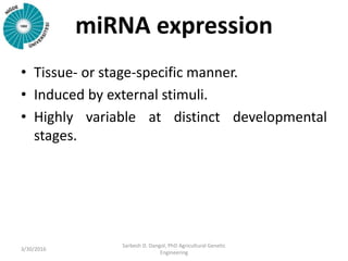 miRNA expression
• Tissue- or stage-specific manner.
• Induced by external stimuli.
• Highly variable at distinct developmental
stages.
3/30/2016
Sarbesh D. Dangol, PhD Agricultural Genetic
Engineering
 