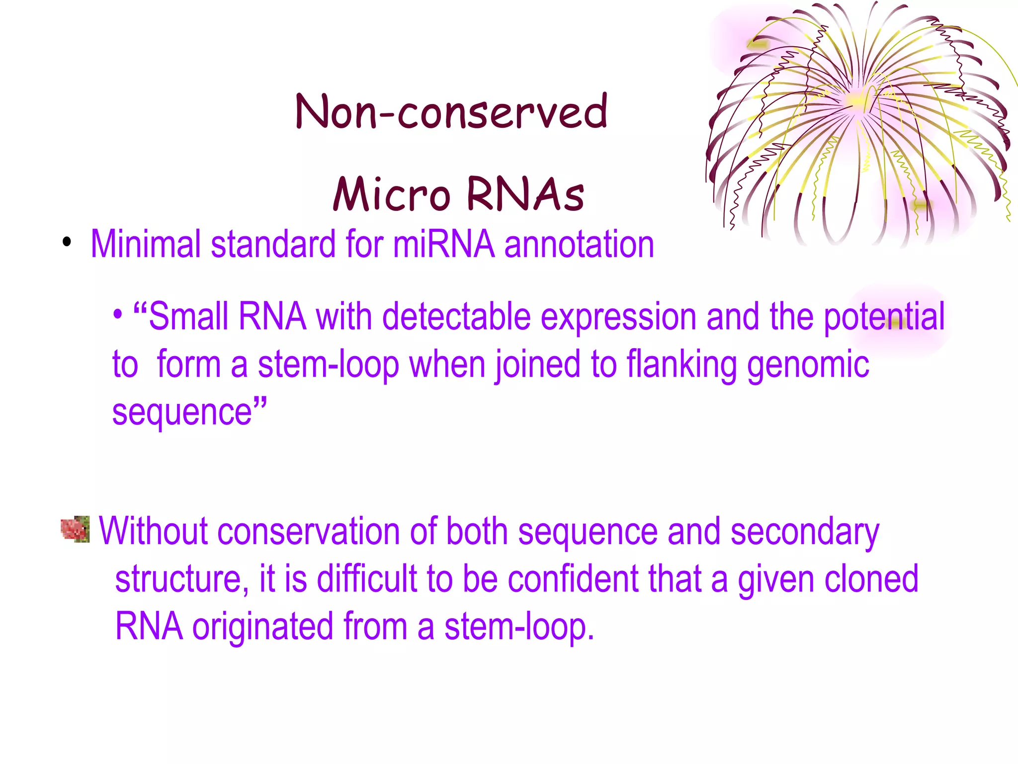 Non-conserved
                   Micro RNAs
• Minimal standard for miRNA annotation
   • “Small RNA with detectable expression and the potential
   to form a stem-loop when joined to flanking genomic
   sequence”


  Without conservation of both sequence and secondary
   structure, it is difficult to be confident that a given cloned
   RNA originated from a stem-loop.
 