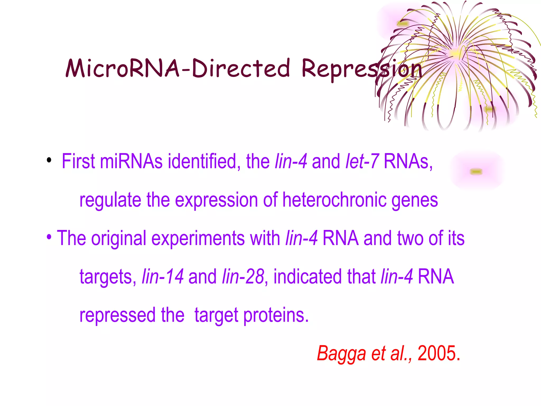 MicroRNA-Directed Repression


• First miRNAs identified, the lin-4 and let-7 RNAs,
    regulate the expression of heterochronic genes
• The original experiments with lin-4 RNA and two of its
    targets, lin-14 and lin-28, indicated that lin-4 RNA
    repressed the target proteins.
                                     Bagga et al., 2005.
 