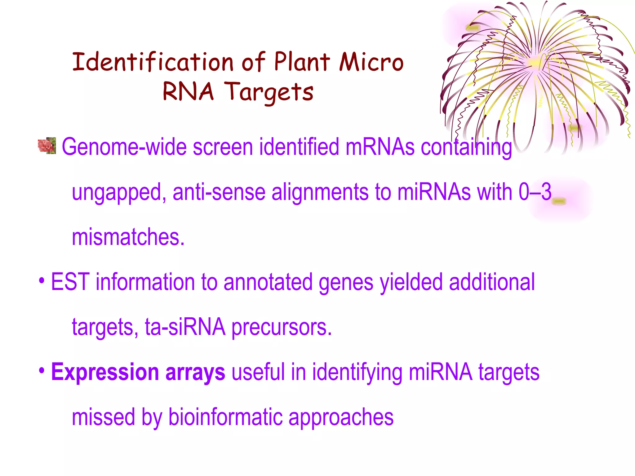 Identification of Plant Micro
           RNA Targets

  Genome-wide screen identified mRNAs containing
   ungapped, anti-sense alignments to miRNAs with 0–3
   mismatches.
• EST information to annotated genes yielded additional
   targets, ta-siRNA precursors.
• Expression arrays useful in identifying miRNA targets
   missed by bioinformatic approaches
 