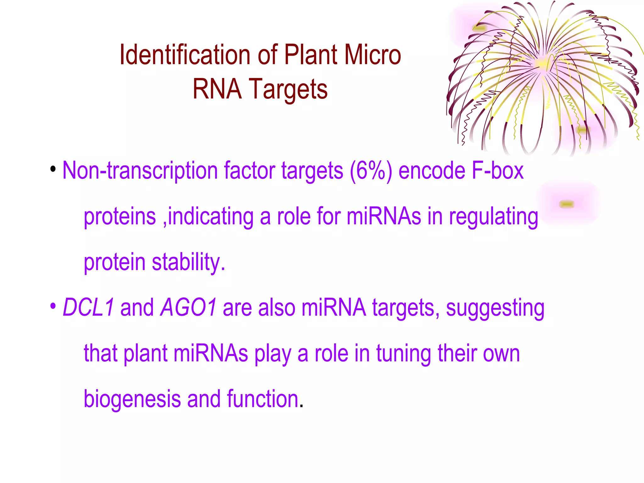 Identification of Plant Micro
               RNA Targets

• Non-transcription factor targets (6%) encode F-box
   proteins ,indicating a role for miRNAs in regulating
   protein stability.
• DCL1 and AGO1 are also miRNA targets, suggesting
   that plant miRNAs play a role in tuning their own
   biogenesis and function.
 