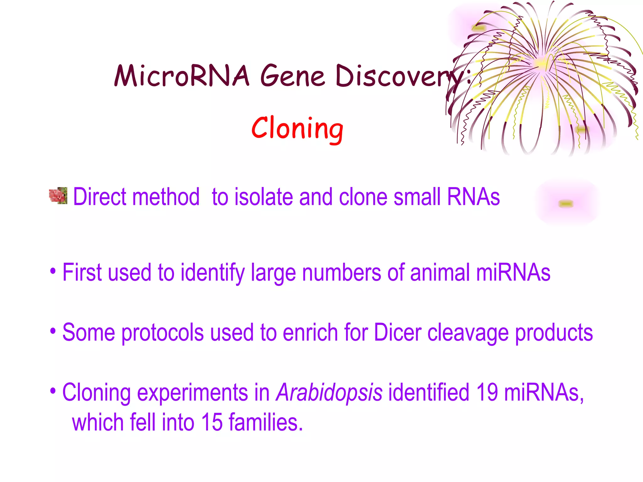 MicroRNA Gene Discovery:
                      Cloning

  Direct method to isolate and clone small RNAs

• First used to identify large numbers of animal miRNAs

• Some protocols used to enrich for Dicer cleavage products

• Cloning experiments in Arabidopsis identified 19 miRNAs,
   which fell into 15 families.
 