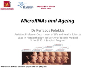 MicroRNAs and Ageing
Dr Kyriacos Felekkis
Assistant Professor-Department of Life and Health Sciences
Lead in Histopathology- University of Nicosia Medical
School/ SGUL Medical Program
2nd Symposium. Pathways to Indefinite Lifespans. UNIC 24th of May 2014
 
