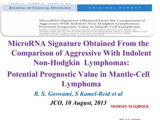MicroRNA Signature Obtained From the
Comparison of Aggressive With Indolent
Non-Hodgkin Lymphomas:
Potential Prognostic Value in Mantle-Cell
Lymphoma
R. S. Goswami, S Kamel-Reid et al
JCO, 10 August, 2013 MOHSIN MAQBOOL
 